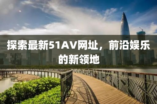 探索最新51AV网址,前沿娱乐的新领地