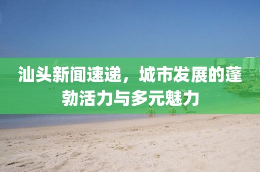 汕头新闻速递，城市发展的蓬勃活力与多元魅力