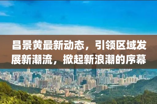 昌景黄最新动态，引领区域发展新潮流，掀起新浪潮的序幕