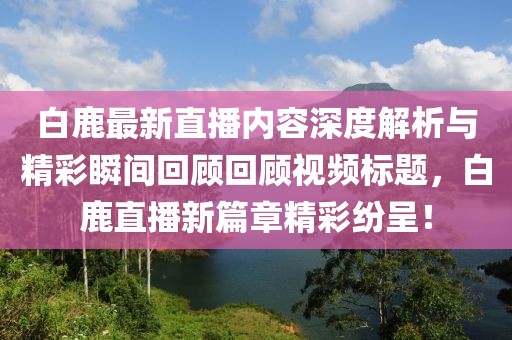 白鹿最新直播内容深度解析与精彩瞬间回顾回顾视频标题,白鹿直播新篇章精彩纷呈!