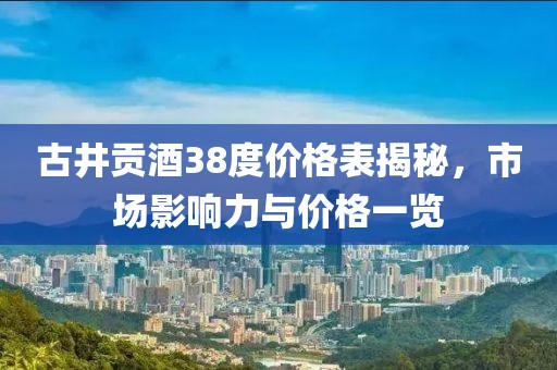 古井贡酒38度价格表揭秘,市场影响力与价格一览