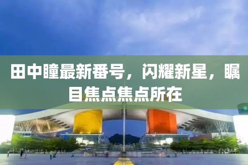 田中瞳最新番号,闪耀新星,瞩目焦点焦点所在