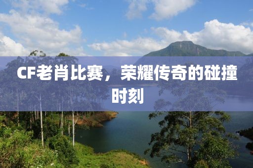 CF老肖比赛,荣耀传奇的碰撞时刻