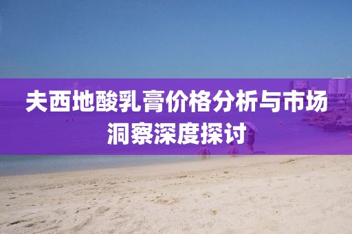 夫西地酸乳膏价格分析与市场洞察深度探讨