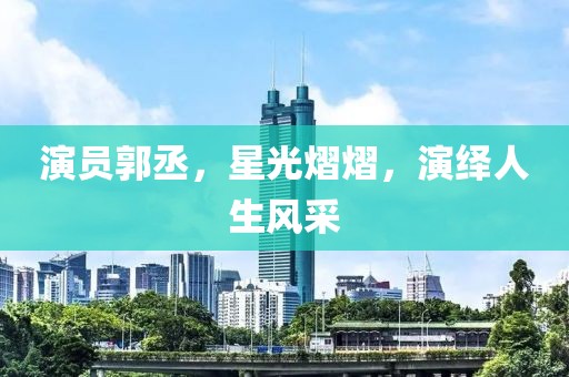 演员郭丞,星光熠熠,演绎人生风采