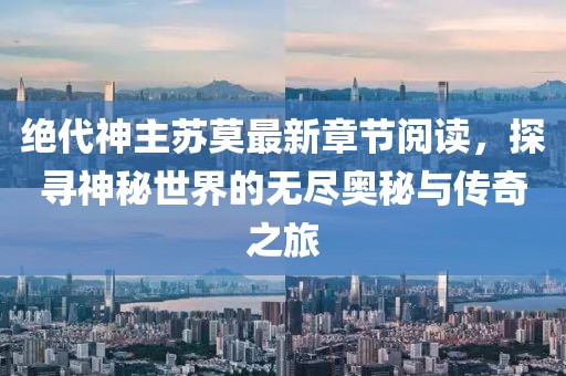 绝代神主苏莫最新章节阅读，探寻神秘世界的无尽奥秘与传奇之旅