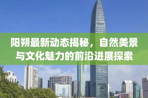 阳朔最新动态揭秘，自然美景与文化魅力的前沿进展探索