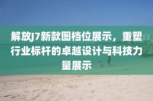解放J7新款图档位展示,重塑行业标杆的卓越设计与科技力量展示