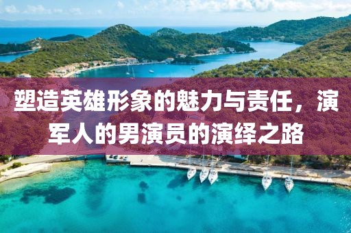 塑造英雄形象的魅力与责任，演军人的男演员的演绎之路