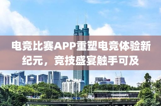 电竞比赛APP重塑电竞体验新纪元,竞技盛宴触手可及