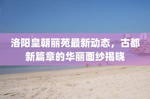 洛阳皇朝丽苑最新动态,古都新篇章的华丽面纱揭晓