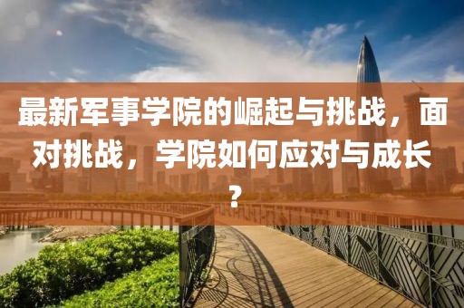 最新军事学院的崛起与挑战,面对挑战,学院如何应对与成长?