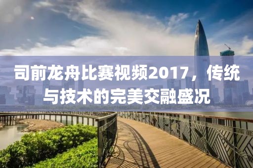 司前龙舟比赛视频2017，传统与技术的完美交融盛况
