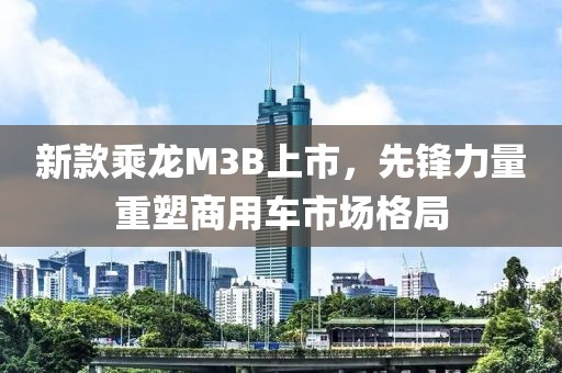 新款乘龙M3B上市，先锋力量重塑商用车市场格局