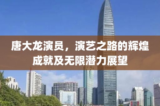 唐大龙演员,演艺之路的辉煌成就及无限潜力展望