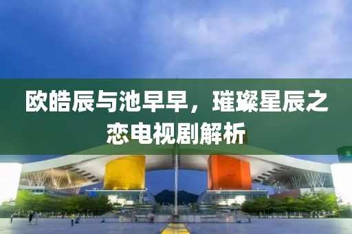 欧皓辰与池早早,璀璨星辰之恋电视剧解析