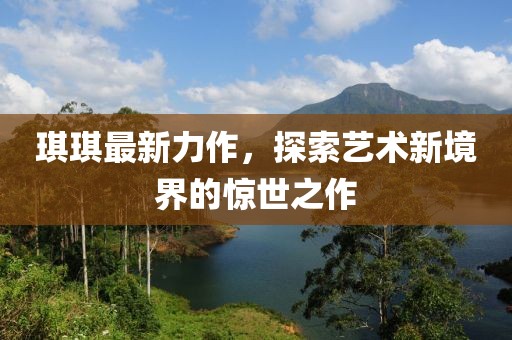 琪琪最新力作，探索艺术新境界的惊世之作