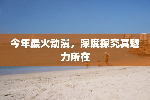 今年最火动漫,深度探究其魅力所在