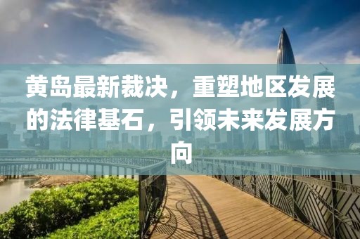 黄岛最新裁决，重塑地区发展的法律基石，引领未来发展方向