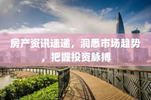 房产资讯速递，洞悉市场趋势，把握投资脉搏