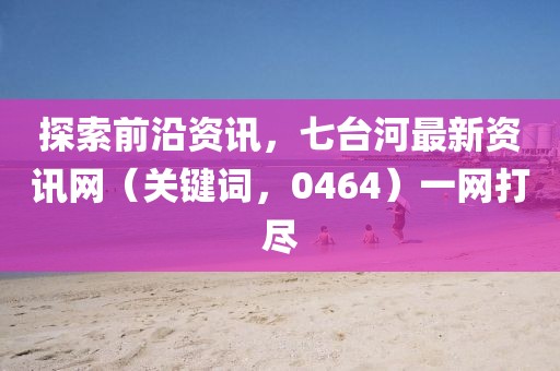 探索前沿资讯,七台河最新资讯网(关键词,0464)一网打尽