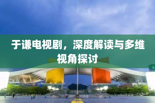 于谦电视剧,深度解读与多维视角探讨
