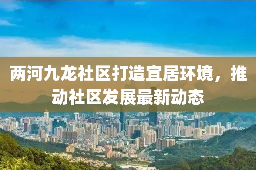 两河九龙社区打造宜居环境，推动社区发展最新动态