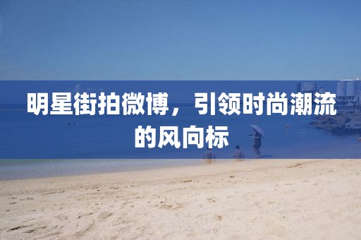 明星街拍微博，引领时尚潮流的风向标