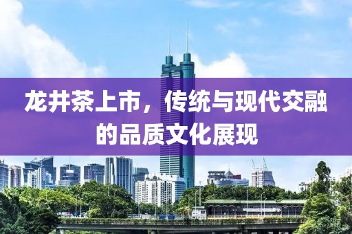 龙井茶上市,传统与现代交融的品质文化展现