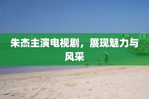 朱杰主演电视剧，展现魅力与风采