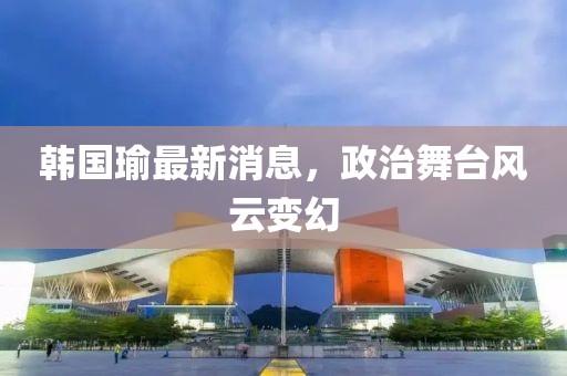 韩国瑜最新消息，政治舞台风云变幻