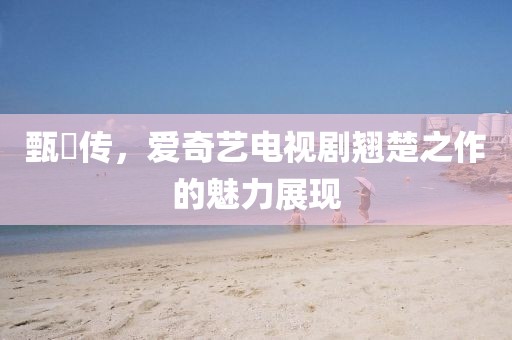 甄嬛传,爱奇艺电视剧翘楚之作的魅力展现