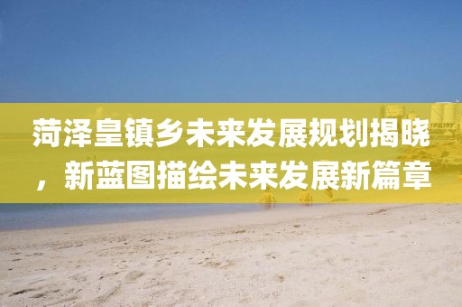 菏泽皇镇乡未来发展规划揭晓,新蓝图描绘未来发展新篇章