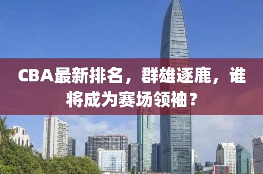CBA最新排名,群雄逐鹿,谁将成为赛场领袖?
