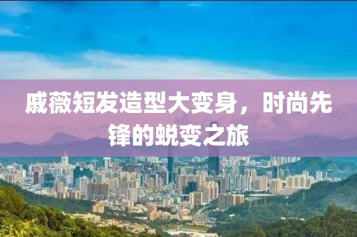 戚薇短发造型大变身，时尚先锋的蜕变之旅