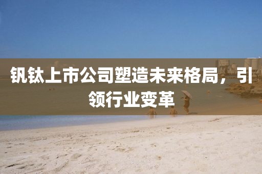 钒钛上市公司塑造未来格局,引领行业变革