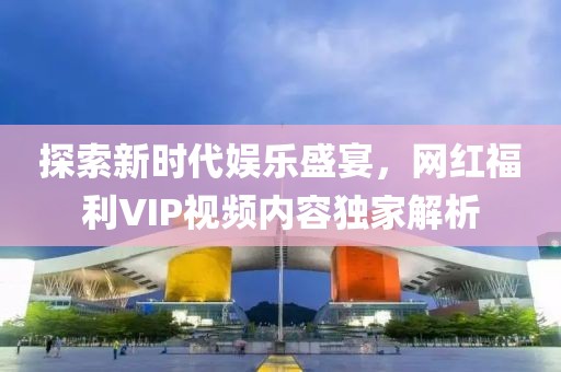 探索新时代娱乐盛宴,网红福利VIP视频内容独家解析