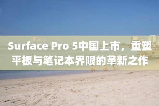 Surface Pro 5中国上市，重塑平板与笔记本界限的革新之作
