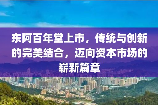 东阿百年堂上市，传统与创新的完美结合，迈向资本市场的崭新篇章