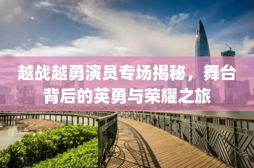 越战越勇演员专场揭秘,舞台背后的英勇与荣耀之旅