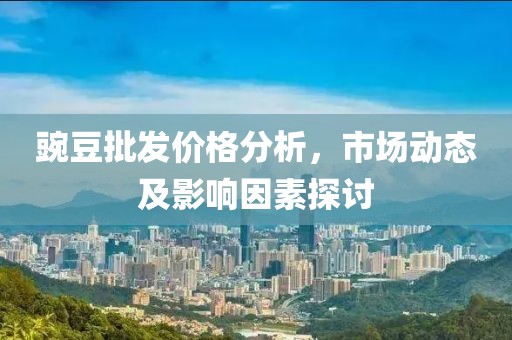豌豆批发价格分析，市场动态及影响因素探讨