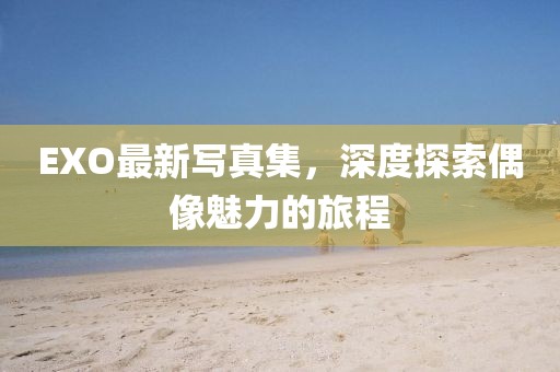 EXO最新写真集,深度探索偶像魅力的旅程