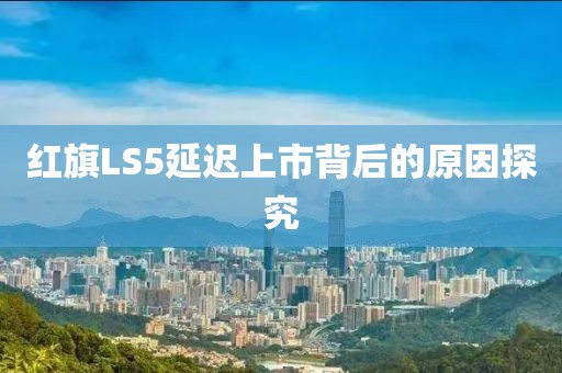 红旗LS5延迟上市背后的原因探究