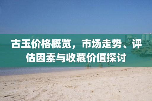 古玉价格概览，市场走势、评估因素与收藏价值探讨
