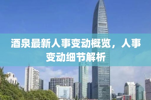 酒泉最新人事变动概览，人事变动细节解析