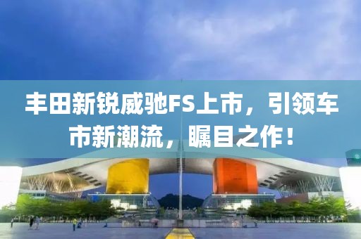 丰田新锐威驰FS上市，引领车市新潮流，瞩目之作！