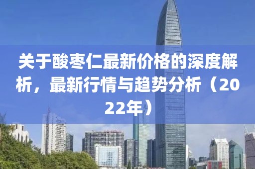 关于酸枣仁最新价格的深度解析,最新行情与趋势分析(2022年)