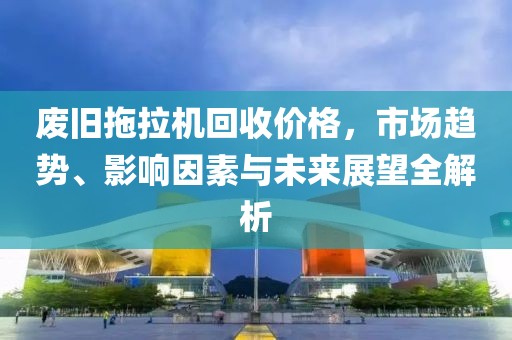 废旧拖拉机回收价格,市场趋势、影响因素与未来展望全解析