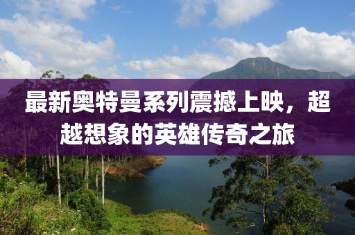 最新奥特曼系列震撼上映，超越想象的英雄传奇之旅