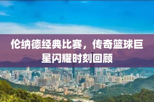 伦纳德经典比赛，传奇篮球巨星闪耀时刻回顾